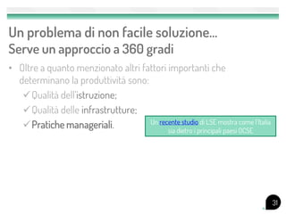 Un problema di non facile soluzione…
Serve un approccio a 360 gradi
• Oltre a quanto menzionato altri fattori importanti che
  determinano la produttività sono:
   Qualità dell’istruzione;
   Qualità delle infrastrutture;
                                    Un recente studio di LSE mostra come l’Italia
   Pratiche manageriali.                 sia dietro i principali paesi OCSE




                                                                                    31
 