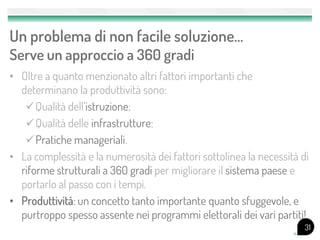Un problema di non facile soluzione…
Serve un approccio a 360 gradi
• Oltre a quanto menzionato altri fattori importanti che
  determinano la produttività sono:
   Qualità dell’istruzione;
   Qualità delle infrastrutture;
   Pratiche manageriali.
• La complessità e la numerosità dei fattori sottolinea la necessità di
  riforme strutturali a 360 gradi per migliorare il sistema paese e
  portarlo al passo con i tempi.
• Produttività: un concetto tanto importante quanto sfuggevole, e
  purtroppo spesso assente nei programmi elettorali dei vari partiti!
                                                                      31
 