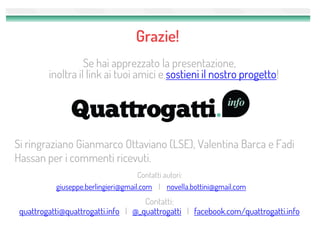 Grazie!
                   Se hai apprezzato la presentazione,
         inoltra il link ai tuoi amici e sostieni il nostro progetto!




Si ringraziano Gianmarco Ottaviano (LSE), Valentina Barca e Fadi
Hassan per i commenti ricevuti.
                                     Contatti autori:
           giuseppe.berlingieri@gmail.com | novella.bottini@gmail.com
                                     Contatti:
 quattrogatti@quattrogatti.info | @_quattrogatti | facebook.com/quattrogatti.info
 
