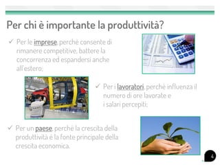 Per chi è importante la produttività?
 Per le imprese, perchè consente di
  rimanere competitive, battere la
  concorrenza ed espandersi anche
  all’estero;

                                  Per i lavoratori, perchè influenza il
                                   numero di ore lavorate e
                                   i salari percepiti;


 Per un paese, perchè la crescita della
  produttività è la fonte principale della
  crescita economica.
                                                                           4
 