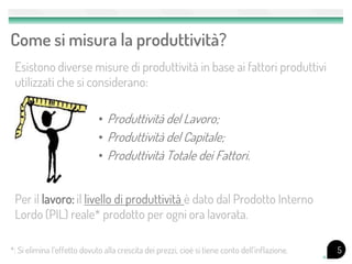 Come si misura la produttività?
 Esistono diverse misure di produttività in base ai fattori produttivi
 utilizzati che si considerano:

                             • Produttività del Lavoro;
                             • Produttività del Capitale;
                             • Produttività Totale dei Fattori.


 Per il lavoro: il livello di produttività è dato dal Prodotto Interno
 Lordo (PIL) reale* prodotto per ogni ora lavorata.

*: Si elimina l’effetto dovuto alla crescita dei prezzi, cioè si tiene conto dell’inflazione.   5
 