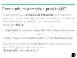 Come si misura la crescita di produttività?
Ci concentriamo sulla crescita della produttività che gli economisti
calcolano come differenza (residuo) tra l’aumento di prodotto finito
e l’aumento dei fattori produttivi facilmente osservabili.
Quindi per il lavoro:

 Crescita Produttività Lavoro = Crescita PIL reale – Crescita Ore Lavorate
                                  ovvero
Crescita PIL reale = Crescita Ore Lavorate + Crescita Produttività Lavoro

La produttività è un concetto sfuggevole che può includere molte
cose. Infatti gli economisti la definiscono:
“la misura della nostra ignoranza”!
                                                                             6
 