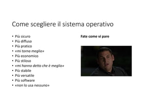 Come scegliere il sistema operativo
• Più sicuro
• Più diffuso
• Più pratico
• «mi torna meglio»
• Più economico
• Più stiloso
• «mi hanno detto che è meglio»
• Più stabile
• Più versatile
• Più software
• «non lo usa nessuno»
Fate come vi pare
 