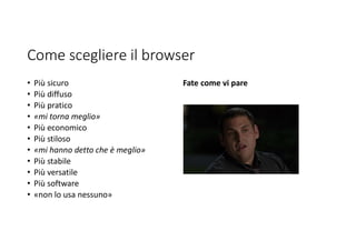 Come scegliere il browser
• Più sicuro
• Più diffuso
• Più pratico
• «mi torna meglio»
• Più economico
• Più stiloso
• «mi hanno detto che è meglio»
• Più stabile
• Più versatile
• Più software
• «non lo usa nessuno»
Fate come vi pare
 