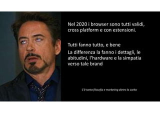Nel 2020 i browser sono tutti validi,
cross platform e con estensioni.
Tutti fanno tutto, e bene
La differenza la fanno i dettagli, le
abitudini, l’hardware e la simpatia
verso tale brand
C’è tanta filosofia e marketing dietro la scelta
 