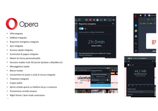 • VPN integrata
• ADBlock integrato
• Risparmio energetico integrato
• Sync integrate
• Accesso rapido integrato
• Screenshot di pagina integrato
• Motori di ricerca personalizzabili
• Versione mobile multi OS (anche Symbian e BlackBerry!)
• Messaggistica rapida
• Blocco tracker
• Convertitore di valute e unità di misura integrato
• Traduttore integrato
• Crypto wallet
• Aprire schede aperte su telefono da pc e viceversa
• Promemoria carrello amazon
• Night theme / dark mode automatico
…
 