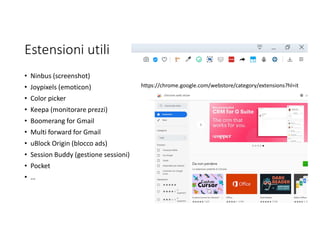 Estensioni utili
• Ninbus (screenshot)
• Joypixels (emoticon)
• Color picker
• Keepa (monitorare prezzi)
• Boomerang for Gmail
• Multi forward for Gmail
• uBlock Origin (blocco ads)
• Session Buddy (gestione sessioni)
• Pocket
• …
https://chrome.google.com/webstore/category/extensions?hl=it
 