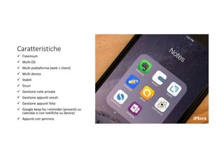 Caratteristiche
 Freemium
 Multi OS
 Multi piattaforma (web + client)
 Multi device
 Stabili
 Sicuri
 Gestione note private
 Gestione appunti vocali
 Gestione appunti foto
 Google keep ha i reminder (presenti su
calendar e con notifiche su device)
 Appunti con pennino
 