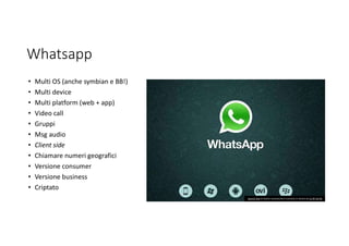 Whatsapp
• Multi OS (anche symbian e BB!)
• Multi device
• Multi platform (web + app)
• Video call
• Gruppi
• Msg audio
• Client side
• Chiamare numeri geografici
• Versione consumer
• Versione business
• Criptato
Questa foto di Autore sconosciuto è concesso in licenza da CC BY-SA-NC
 