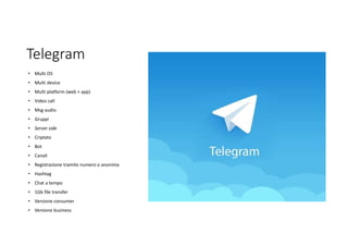 Telegram
• Multi OS
• Multi device
• Multi platform (web + app)
• Video call
• Msg audio
• Gruppi
• Server side
• Criptato
• Bot
• Canali
• Registrazione tramite numero o anonima
• Hashtag
• Chat a tempo
• 1Gb file transfer
• Versione consumer
• Versione business
 
