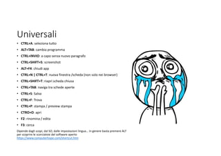 Universali
• CTRL+A: seleziona tutto
• ALT+TAB: cambia programma
• CTRL+INVIO: a capo senza nuovo paragrafo
• CTRL+SHIFT+S: screenshot
• ALT+F4: chiudi app
• CTRL+N | CTRL+T: nuova finestra /scheda (non solo nei browser)
• CTRL+SHIFT+T: riapri scheda chiusa
• CTRL+TAB: naviga tra schede aperte
• CTRL+S: Salva
• CTRL+F: Trova
• CTRL+P: stampa / preview stampa
• CTRO+O: apri
• F2: rinomina / edita
• F3: cerca
Dipende dagli scopi, dal SO, dalle impostazioni lingua… In genere basta premere ALT
per scoprire le scorciatoie del software aperto
https://www.computerhope.com/shortcut.htm
 