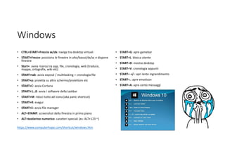 Windows
• CTRL+START+Freccia sx/dx: naviga tra desktop virtuali
• START+Frecce: posiziona le finestre in alto/basso/dx/sx e dispone
finestre
• Start+: avvia ricerca tra app, file, cronologia, web (traduce,
mappe, ortografia, wiki etc)
• START+tab: avvia exposè / multitasking + cronologia file
• START+p: proietta su altro schermo/proiettore etc
• START+C: avvia Cortana
• START+1…0: avvia i software della taskbar
• START+M: riduci tutto ad icona (aka panic shortcut)
• START+R: esegui
• START+E: avvia file manager
• ALT+STAMP: screenshot della finestra in primo piano
• ALT+tastierino numerico: caratteri speciali (es: ALT+123 ~)
https://www.computerhope.com/shortcut/windows.htm
• START+G: apre gamebar
• START+L: blocca utente
• START+D: mostra desktop
• START+V: cronologia appunti
• START+ +/-: apri lente ingrandimento
• START+.: apre emoticon
• START+A: apre cento messaggi
 