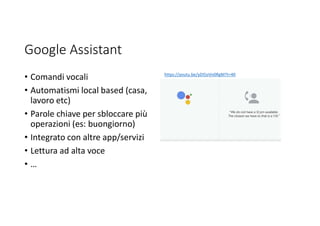 Google Assistant
• Comandi vocali
• Automatismi local based (casa,
lavoro etc)
• Parole chiave per sbloccare più
operazioni (es: buongiorno)
• Integrato con altre app/servizi
• Lettura ad alta voce
• …
https://youtu.be/yDI5oVn0RgM?t=40
 