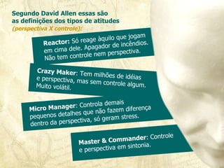 Segundo David Allen essas são  as definições dos tipos de atitudes  (perspectiva X controle):   Reactor:  Só reage àquilo que jogam  em cima dele. Apagador de incêndios. Não tem controle nem perspectiva . Crazy Maker : Tem milhões de idéias  e perspectiva, mas sem controle algum. Muito volátil.  Micro Manager : Controla demais  pequenos detalhes que não fazem diferença dentro da perspectiva, só geram stress.  Master & Commander : Controle  e perspectiva em sintonia.  