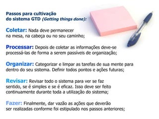 Passos para cultivação  do sistema GTD  (Getting things done):   Coletar:  Nada deve permanecer  na mesa, na cabeça ou no seu caminho; Processar:  Depois de coletar as informações deve-se  processá-las de forma a serem passíveis de organização; Organizar:  Categorizar e limpar as tarefas de sua mente para dentro do seu sistema. Definir todos pontos e ações futuras; Revisar:  Revisar todo o sistema para ver se faz  sentido, se é simples e se é eficaz. Isso deve ser feito continuamente durante toda a utilização do sistema; Fazer:  Finalmente, dar vazão as ações que deverão ser realizadas conforme foi estipulado nos passos anteriores; 