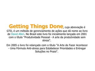 Getting Things Done , cuja abreviação é GTD, é um método de gerenciamento de ações que dá nome ao livro de  David Allen . No Brasil este livro foi inicialmente lançado em 2001 com o título "Produtividade Pessoal - A arte da produtividade sem stress".  Em 2005 o livro foi relançado com o título "A Arte de Fazer Acontecer - Uma Fórmula Anti-stress para Estabelecer Prioridades e Entregar Soluções no Prazo“.  
