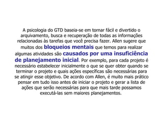 A psicologia do GTD baseia-se em tornar fácil e divertido o arquivamento, busca e recuperação de todas as informações relacionadas às tarefas que você precisa fazer. Allen sugere que muitos dos  bloqueios mentais  que temos para realizar algumas atividades são  causados por uma insuficiência de planejamento inicial .  Por exemplo, para cada projeto é necessário estabelecer inicialmente o que se quer obter quando se terminar o projeto e quais ações específicas são necessárias para se atingir esse objetivo. De acordo com Allen, é muito mais prático pensar em tudo isso antes de iniciar o projeto e gerar a lista de ações que serão necessárias para que mais tarde possamos executá-las sem maiores planejamentos.  