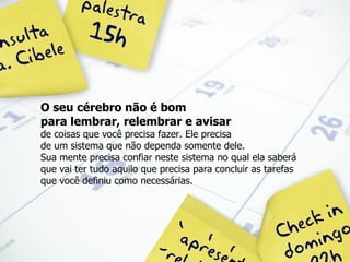 O seu cérebro não é bom  para lembrar, relembrar e avisar   de coisas que você precisa fazer. Ele precisa  de um sistema que não dependa somente dele. Sua mente precisa confiar neste sistema no qual ela saberá que vai ter tudo aquilo que precisa para concluir as tarefas que você definiu como necessárias. 
