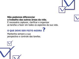 Não podemos diferenciar  o trabalho das outras áreas da vida. É necessário capturar, clarificar e organizar  as tarefas a fazer em todos os aspectos da sua vida.  O QUE DEVE SER FEITO AGORA  ? Mantenha sempre a sua  perspectiva e controle das tarefas. 