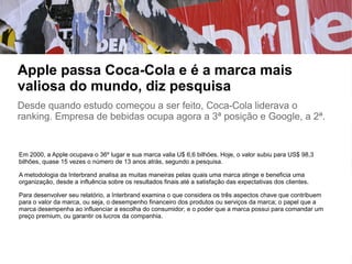 Apple passa Coca-Cola e é a marca mais
valiosa do mundo, diz pesquisa
Desde quando estudo começou a ser feito, Coca-Cola liderava o
ranking. Empresa de bebidas ocupa agora a 3ª posição e Google, a 2ª.
Em 2000, a Apple ocupava o 36º lugar e sua marca valia U$ 6,6 bilhões. Hoje, o valor subiu para US$ 98,3
bilhões, quase 15 vezes o número de 13 anos atrás, segundo a pesquisa.
A metodologia da Interbrand analisa as muitas maneiras pelas quais uma marca atinge e beneficia uma
organização, desde a influência sobre os resultados finais até a satisfação das expectativas dos clientes.
Para desenvolver seu relatório, a Interbrand examina o que considera os três aspectos chave que contribuem
para o valor da marca, ou seja, o desempenho financeiro dos produtos ou serviços da marca; o papel que a
marca desempenha ao influenciar a escolha do consumidor; e o poder que a marca possui para comandar um
preço premium, ou garantir os lucros da companhia.
 