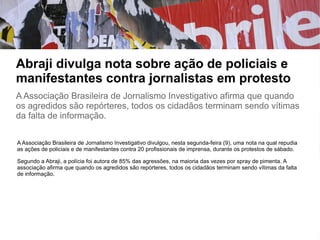 Abraji divulga nota sobre ação de policiais e
manifestantes contra jornalistas em protesto
A Associação Brasileira de Jornalismo Investigativo afirma que quando
os agredidos são repórteres, todos os cidadãos terminam sendo vítimas
da falta de informação.
A Associação Brasileira de Jornalismo Investigativo divulgou, nesta segunda-feira (9), uma nota na qual repudia
as ações de policiais e de manifestantes contra 20 profissionais de imprensa, durante os protestos de sábado.
Segundo a Abraji, a polícia foi autora de 85% das agressões, na maioria das vezes por spray de pimenta. A
associação afirma que quando os agredidos são repórteres, todos os cidadãos terminam sendo vítimas da falta
de informação.
 