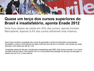 Quase um terço dos cursos superiores do
Brasil é insatisfatório, aponta Enade 2012
Nota ficou abaixo da média em 30% dos cursos, aponta ministro
Mercadante. Apenas 5,4% dos cursos obtiveram nota máxima..
Esse índice monitora a qualidade dos cursos de graduação e divide as instituições (universidades,
faculdades e centros universitários) por totais contínuos que vão de 0 a 5 pontos, com divisão por casas
decimais, e em faixas que vão de 1 a 5.
Avaliações abaixo de três são consideradas insatisfatórias pelo MEC. Elas tiraram conceito 1 ou 2 como
resultado final do Exame. Para estarem em um nível aceitável de prestação de serviços de educação, é
preciso tirar de 3 a 5, a nota máxima.
 