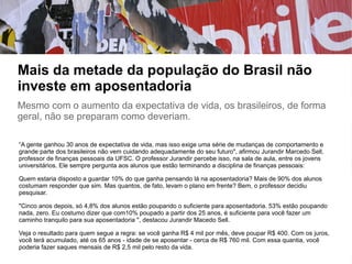 Mais da metade da população do Brasil não
investe em aposentadoria
Mesmo com o aumento da expectativa de vida, os brasileiros, de forma
geral, não se preparam como deveriam.
“A gente ganhou 30 anos de expectativa de vida, mas isso exige uma série de mudanças de comportamento e
grande parte dos brasileiros não vem cuidando adequadamente do seu futuro", afirmou Jurandir Marcedo Sell,
professor de finanças pessoais da UFSC. O professor Jurandir percebe isso, na sala de aula, entre os jovens
universitários. Ele sempre pergunta aos alunos que estão terminando a disciplina de finanças pessoais:
Quem estaria disposto a guardar 10% do que ganha pensando lá na aposentadoria? Mais de 90% dos alunos
costumam responder que sim. Mas quantos, de fato, levam o plano em frente? Bem, o professor decidiu
pesquisar.
"Cinco anos depois, só 4,8% dos alunos estão poupando o suficiente para aposentadoria. 53% estão poupando
nada, zero. Eu costumo dizer que com10% poupado a partir dos 25 anos, é suficiente para você fazer um
caminho tranquilo para sua aposentadoria ", destacou Jurandir Macedo Sell.
Veja o resultado para quem segue a regra: se você ganha R$ 4 mil por mês, deve poupar R$ 400. Com os juros,
você terá acumulado, até os 65 anos - idade de se aposentar - cerca de R$ 760 mil. Com essa quantia, você
poderia fazer saques mensais de R$ 2,5 mil pelo resto da vida.
 