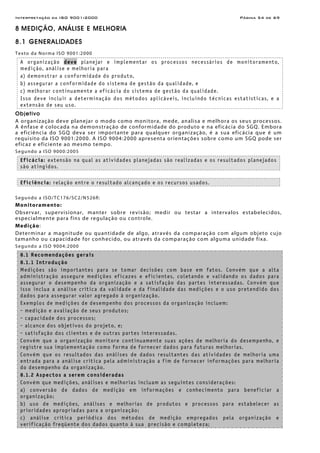 Interpretação da ISO 9001:2000 Página 54 de 69
8 MEDIÇÃO, ANÁLISE E MELHORIA
8.1 GENERALIDADES
Texto da Norma ISO 9001:2000
A organização deve planejar e implementar os processos necessários de monitoramento,
medição, análise e melhoria para
a) demonstrar a conformidade do produto,
b) assegurar a conformidade do sistema de gestão da qualidade, e
c) melhorar continuamente a eficácia do sistema de gestão da qualidade.
Isso deve incluir a determinação dos métodos aplicáveis, incluindo técnicas estatísticas, e a
extensão de seu uso.
Objetivo
A organização deve planejar o modo como monitora, mede, analisa e melhora os seus processos.
A ênfase é colocada na demonstração de conformidade do produto e na eficácia do SGQ. Embora
a eficiência do SGQ deva ser importante para qualquer organização, é a sua eficácia que é um
requisito da ISO 9001:2000. A ISO 9004:2000 apresenta orientações sobre como um SGQ pode ser
eficaz e eficiente ao mesmo tempo.
Segundo a ISO 9000:2005
Eficácia: extensão na qual as atividades planejadas são realizadas e os resultados planejados
são atingidos.
Eficiência: relação entre o resultado alcançado e os recursos usados.
Segundo a ISO/TC176/SC2/N526R:
Monitoramento:
Observar, supervisionar, manter sobre revisão; medir ou testar a intervalos estabelecidos,
especialmente para fins de regulação ou controle.
Medição:
Determinar a magnitude ou quantidade de algo, através da comparação com algum objeto cujo
tamanho ou capacidade for conhecido, ou através da comparação com alguma unidade fixa.
Segundo a ISO 9004:2000
8.1 Recomendações gerais
8.1.1 Introdução
Medições são importantes para se tomar decisões com base em fatos. Convém que a alta
administração assegure medições eficazes e eficientes, coletando e validando os dados para
assegurar o desempenho da organização e a satisfação das partes interessadas. Convém que
isso inclua a análise crítica da validade e da finalidade das medições e o uso pretendido dos
dados para assegurar valor agregado à organização.
Exemplos de medições de desempenho dos processos da organização incluem:
- medição e avaliação de seus produtos;
- capacidade dos processos;
- alcance dos objetivos do projeto, e;
- satisfação dos clientes e de outras partes interessadas.
Convém que a organização monitore continuamente suas ações de melhoria do desempenho, e
registre sua implementação como forma de fornecer dados para futuras melhorias.
Convém que os resultados das análises de dados resultantes das atividades de melhoria uma
entrada para a análise crítica pela administração a fim de fornecer informações para melhoria
do desempenho da organização.
8.1.2 Aspectos a serem consideradas
Convém que medições, análises e melhorias incluam as seguintes considerações:
a) conversão de dados de medição em informações e conhecimento para beneficiar a
organização;
b) uso de medições, análises e melhorias de produtos e processos para estabelecer as
prioridades apropriadas para a organização;
c) análise crítica periódica dos métodos de medição empregados pela organização e
verificação freqüente dos dados quanto à sua precisão e completeza;
 