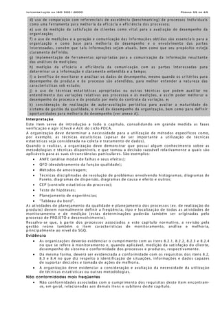 Interpretação da ISO 9001:2000 Página 55 de 69
d) uso de comparação com referenciais de excelência (benchmarking) de processos individuais
como uma ferramenta para melhoria da eficácia e eficiência dos processos;
e) uso da medição da satisfação de clientes como vital para a avaliação do desempenho da
organização;
f) o uso de medições e a geração e comunicação das informações obtidas são essenciais para a
organização e como base para melhoria do desempenho e o envolvimento das partes
interessadas, convém que tais informações sejam atuais, bem como que seu propósito esteja
claramente definido;
g) implementação de ferramentas apropriadas para a comunicação da informação resultante
das análises de medições;
h) medição da eficácia e eficiência da comunicação com as partes interessadas para
determinar se a informação é claramente entendida e a tempo;
i) o benéfico de monitorar e analisar os dados de desempenho, mesmo quando os critérios para
desempenho do produto e do processo são atendidos, para melhor entender a natureza das
características sob estudo;
j) o uso de técnicas estatísticas apropriadas ou outras técnicas que podem auxiliar no
entendimento das variações relativas aos processos e às medições, e assim poder melhorar o
desempenho do processo e do produto por meio do controle da variação, e;
k) consideração de realização de auto-avaliação periódica para avaliar a maturidade do
sistema de gestão da qualidade, o nível do desempenho da organização, bem como para definir
oportunidades para melhoria do desempenho (ver anexo A).
Interpretação
Este item serve de introdução a todo o capítulo, consolidando em grande medida as fases
verificação e agir (Check e Act) do ciclo PDCA.
A organização deve determinar a necessidade para a utilização de métodos específicos como,
por exemplo, as técnicas estatísticas (apesar de ser importante a utilização de técnicas
estatísticas seja considerada na coleta e tratamento de dados).
Quando o realizar, a organização deve demonstrar que possui algum conhecimento sobre as
metodologias e técnicas disponíveis, e que tomou a decisão razoável relativamente a quais são
aplicáveis para as suas circunstâncias particulares. São exemplos:
• ANFE (análise modal de falhas e seus efeitos);
• QFD (desdobramento da função qualidade);
• Métodos de amostragem;
• Técnicas disciplinadas de resolução de problemas envolvendo histogramas, diagramas de
Pareto, diagramas de dispersão, diagramas de causa e efeito e outros;
• CEP (controle estatístico do processo);
• Teste de hipóteses;
• Planejamento de experiências;
• “Tableau du bord”.
As atividades de planejamento da qualidade e planejamento dos processos (ex. de realização do
produto) devem normalmente definir a freqüência, tipo e localização de todas as atividades de
monitoramento e de medição (estas determinações poderão também ser originadas pelo
processo de PROJETO e desenvolvimento).
Ressalva-se que, à parte dos processos associados a este capítulo normativo, a revisão pela
gestão reúne também o item características de monitoramento, análise e melhoria,
principalmente ao nível do SGQ.
Evidência
• As organizações deverão evidenciar o cumprimento com as itens 8.2.1, 8.2.2, 8.2.3 e 8.2.4
no que se refere à monitoramento e, quando aplicável, medição da satisfação do cliente,
desempenho do sistema e conformidade dos processos e produtos, respectivamente.
• Da mesma forma, deverá ser evidenciada a conformidade com os requisitos dos itens 8.2,
8.3 e 8.4 no que diz respeito à identificação de situações, informações e dados capazes
de suportar decisões e tomada de ações de melhoria.
• A organização deve evidenciar a consideração e avaliação da necessidade da utilização
de técnicas estatísticas ou outras metodologias.
Não conformidades mais freqüentes
• Não conformidades associadas com o cumprimento dos requisitos deste item encontram-
se, em geral, relacionadas aos demais itens e subitens deste capítulo.
 