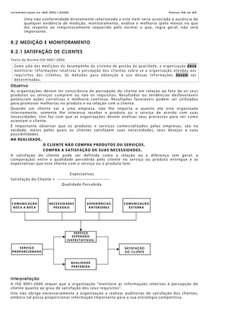 Interpretação da ISO 9001:2000 Página 56 de 69
Uma não conformidade diretamente relacionada a este item seria associada à ausência de
qualquer evidência de medição, monitoramento, análise e melhoria (pelo menos no que
diz respeito ao inequivocamente requerido pela norma) o que, regra geral, não será
importante.
8.2 MEDIÇÃO E MONITORAMENTO
8.2.1 SATISFAÇÃO DE CLIENTES
Texto da Norma ISO 9001:2000
Como uma das medições do desempenho do sistema de gestão da qualidade, a organização deve
monitorar informações relativas à percepção dos clientes sobre se a organização atendeu aos
requisitos dos clientes. Os métodos para obtenção e uso dessas informações devem ser
determinados.
Objetivo
As organizações devem ter consciência da percepção do cliente em relação ao fato de os seus
produtos ou serviços cumprem ou não os requisitos. Resultados ou tendências desfavoráveis
potenciam ações corretivas e melhoria contínua. Resultados favoráveis podem ser utilizados
para promover melhorias no produto e na relação com o cliente.
Quando um cliente vai a uma empresa, não lhe importa o quanto ela esta organizada
internamente, somente lhe interessa receber o produto ou o serviço de acordo com suas
necessidades. Isto faz com que as organizações devem analisar seus processos para ver como
orientam o cliente.
É importante observar que os produtos e serviços comercializados pelas empresas, são na
verdade, meios pelos quais os clientes satisfazem suas necessidades, seus desejos e suas
possibilidades.
NA REALIDADE,
O CLIENTE NÃO COMPRA PRODUTOS OU SERVIÇOS.
COMPRA A SATISFAÇÃO DE SUAS NECESSIDADES.
A satisfação do cliente pode ser definida como a relação ou a diferença (em geral, a
comparação) entre a qualidade percebida pelo cliente no serviço ou produto entregue e as
expectativas que este cliente com o serviço ou o produto tem:
Expectativas
Satisfação do Cliente = ----------------------------------
Qualidade Percebida
Interpretação
A ISO 9001:2000 requer que a organização “monitore as informações relativas à percepção do
cliente quanto ao grau de satisfação dos seus requisitos”.
Isto não obriga necessariamente a organização a realizar auditorias de satisfação dos clientes,
embora tal possa proporcionar informação importante para a sua estratégia competitiva.
COMUNICAÇÃO
BOCA A BOCA
NECESSIDADES
PESSOAIS
EXPERIÊNCIAS
ANTERIORES
COMUNICAÇÃO
EXTERNA
SERVIÇO
ESPERADO
(EXPECTATIVAS)
QUALIDADE
PERCEBIDA
SATISFAÇÃO
DO CLIENTE
SERVIÇO
PROPORCIONADO
 