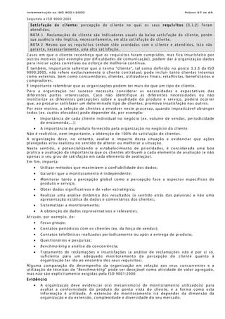 Interpretação da ISO 9001:2000 Página 57 de 69
Segundo a ISO 9000:2005
Satisfação do cliente: percepção do cliente no qual os seus requisitos (3.1.2) foram
atendidos.
NOTA 1 Reclamações de cliente são indicadores usuais da baixa satisfação do cliente, porém
sua ausência não implica, necessariamente, em alta satisfação do cliente.
NOTA 2 Mesmo que os requisitos tenham sido acordados com o cliente e atendidos, isto não
garante, necessariamente, uma alta satisfação.
Casos em que o cliente reconheça que os requisitos foram cumpridos, mas fica insatisfeito por
outros motivos (por exemplo por dificuldades de comunicação), podem dar à organização dados
para iniciar ações corretivas ou esforço de melhoria contínua.
É também, importante salientar que o termo “cliente”, tal como definido no ponto 3.3.5 da ISO
9000:2005, não refere exclusivamente o cliente contratual; pode incluir tanto clientes internos
como externos, bem como consumidores, clientes, utilizadores finais, retalhistas, beneficiários e
compradores.
É importante relembrar que as organizações podem ter mais do que um tipo de cliente.
Para a organização ter sucesso necessita considerar as necessidades e expectativas das
diferentes partes interessadas. Caso não identifique as diferentes necessidades ou não
monitorize as diferentes percepções sobre a qualidade do produto e serviço, poderá ocorrer
que, ao procurar satisfazer um determinado tipo de clientes, promova insatisfação nos outros.
Por este motivo, a seleção de clientes a envolver neste processo, quando impraticável abranger
todos (ex. custos elevados) pode depender de, por exemplo:
• Importância de cada cliente individual no negócio (ex. volume de vendas, periodicidade
de encomenda,...);
• A importância do produto fornecido pela organização no negócio do cliente.
Não é realístico, nem importante, a obtenção de 100% de satisfação de clientes.
A organização deve, no entanto, avaliar o impacto dessa situação e evidenciar que ações
planejadas e/ou realizou no sentido de alterar ou melhorar a situação.
Neste sentido, e potencializando o estabelecimento de prioridades, é considerada uma boa
prática a avaliação da importância que os clientes atribuem a cada elemento de avaliação (e não
apenas o seu grau de satisfação em cada elemento de avaliação).
Em fim, importa:
• Utilizar métodos que maximizem a confiabilidade dos dados;
• Garantir que a monitoramento é independente;
• Monitorar tanto a percepção global como a percepção face a aspectos específicos do
produto e serviço;
• Obter dados significativos e de valor estratégico;
• Realizar uma análise dinâmica dos resultados (o sentido atrás das palavras) e não uma
apresentação estática de dados e comentários dos clientes;
• Sistematizar a monitoramento;
• A obtenção de dados representativos e relevantes.
Através, por exemplo, de:
• Focus groups;
• Contatos periódicos com os clientes (ex. da força de vendas);
• Contatos telefônicos realizados periodicamente ou após a entrega de produto;
• Questionários e pesquisas;
• Benchmarking e análise da concorrência;
• Tratamento de reclamações e insatisfações (a análise de reclamações não é por si só,
suficiente para um adequado monitoramento da percepção do cliente quanto à
organização ter ido ao encontro dos seus requisitos).
Alguma comparação do desempenho da organização em relação aos seus concorrentes e a
utilização de técnicas de “Benchmarking” pode ser desejável como atividade de valor agregado,
mas não são explicitamente exigidas pela ISO 9001:2000.
Evidência
• A organização deve evidenciar o(s) mecanismo(s) de monitoramento utilizado(s) para
avaliar a conformidade do produto do ponto vista do cliente, e a forma como esta
informação é utilizada. A extensão do monitoramento irá depender da dimensão da
organização e da extensão, complexidade e diversidade do seu mercado.
 