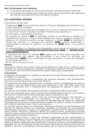 Interpretação da ISO 9001:2000 Página 58 de 69
Não conformidades mais freqüentes
• A avaliação da percepção do cliente não é realizada numa base periódica sustentada.
• Os resultados da avaliação da percepção do cliente face ao desempenho da organização
não incluem a prestação do serviço, mas apenas o produto.
8.2.2 AUDITORIAS INTERNAS
Texto da Norma ISO 9001:2000
A organização deve executar auditorias internas a intervalos planejados, para determinar se o
sistema de gestão da qualidade
a) está conforme com as disposições planejadas (ver 7.1), com os requisitos desta Norma e com
os requisitos do sistema de gestão da qualidade instituídos pela organização, e
b) está mantido e implementado eficazmente.
Um programa de auditoria deve ser planejado, levando em consideração a situação e a
importância dos processos e áreas a serem auditadas, bem como os resultados de auditorias
anteriores. Os critérios da auditoria, escopo, freqüência e métodos devem ser definidos. A
seleção dos auditores e a execução das auditorias devem assegurar objetividade e
imparcialidade do processo de auditoria. Os auditores não devem auditar o seu próprio
trabalho.
As responsabilidades e os requisitos para planejamento e para execução de auditorias e para
relatar os resultados e manutenção dos registros (ver 4.2.4) devem ser definidos em um
procedimento documentado.
O responsável pela área a ser auditada deve assegurar que as ações sejam executadas, sem
demora indevida, para eliminar não-conformidades e suas causas. As atividades de
acompanhamento devem incluir a verificação das ações executadas e o relato dos resultados
de verificação (ver 8.5.2).
NOTA Ver NBR ISO 19011 para orientação
Objetivo
As auditorias internas são um fator chave no ciclo PDCA para o SGQ. Assim, é vital que sejam
realizadas por pessoal competente, utilizando metodologias claramente definidas de forma a
assumirem-se como uma efetiva ferramenta de suporte à gestão para a organização.
Interpretação
As auditorias internas devem ser objetivas e realizadas por pessoal diferente daquele que realiza
o trabalho a ser auditado.
As auditorias devem verificar o cumprimento dos requisitos aplicáveis e dos procedimentos,
bem como a eficácia dos processos em atingir objetivos.
O procedimento de auditoria deve descrever o programa, âmbito e metodologias da auditoria,
ou explicar como são determinados numa base progressiva. A ISO 19011:2002 proporciona
orientações relevantes para o estabelecimento de programas de auditoria e para a sua
realização.
As auditorias da qualidade internas podem abranger a totalidade do SGQ ou parte deste.
No caso da organização apenas prever auditorias da qualidade internas parciais, o seu conjunto
deve permitir, num período de tempo adequado, avaliar a totalidade do SGQ.
As equipes auditoras podem utilizar listas de verificação/comprovação que permitam a
sistematização e uniformização da abrangência e dos critérios. As listas de
verificação/comprovação de apoio às auditorias da qualidade internas, devem ser elaboradas
tendo por base os processos e a documentação de suporte ao SGQ, i.e., devem ser compatíveis
com o SGQ de cada organização e com os seus requisitos.
Ao nível dos registros devem ser consideradas informações relevantes (e cuja formalização nos
registros de auditoria deverá ser considerada, atendendo ao conteúdo dos procedimentos
documentados existentes e registros de programação e planejamento de auditorias internas),
como o âmbito, referenciais, objetivos e alcance da auditoria interna, constituição da equipa
auditora (e quem auditou o quê, em especial quando se coloquem questões de independência e
imparcialidade) e duração da auditoria.
Os registros devem incluir, à parte das eventuais constatações de não conformidade, as
conclusões da auditoria e/ou constatações de conformidade que permitam a determinação da
conformidade do sistema com os requisitos da norma de referência e com os requisitos do
sistema de gestão estabelecidos pela organização, e suportem a análise da sua implementação e
adequação (ex. nas atividades de revisão do sistema). Atendendo ao conteúdo normativo (ver
também o item 8.1), é considerado como boa prática que os registros de auditorias internas
 
