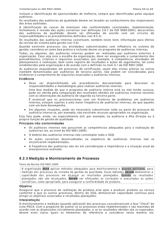 Interpretação da ISO 9001:2000 Página 59 de 69
incluam a identificação de oportunidades de melhoria, sempre que identificadas pelas equipas
auditoras.
Os resultados das auditorias da qualidade devem ser levados ao conhecimento dos responsáveis
das áreas auditadas.
A identificação de causas de eventuais não conformidades constatadas, implementação,
fechamento e revisão das ações corretivas (ver definição 3.8.7 da ISO 9000:2005), decorrentes
das auditorias da qualidade, devem ser efetuadas de acordo com um circuito de
responsabilidades e os procedimentos definidos (ver 8.5.2).
Os resultados das auditorias internas constituem, também neste item, informação para efeitos
da revisão do sistema pela gestão (ver 5.6).
Quando existirem processos (ou atividades) subcontratados com influência no sistema de
gestão, considera-se como boa prática a inclusão destes no programa de auditorias internas.
Todas, ou algumas, das auditorias internas podem ser realizadas por auditores externos à
organização. Caso seja esta a escolha da organização, deve ser assegurado o cumprimento dos
procedimentos, critérios e requisitos associados, por exemplo, à competência, atividades de
planejamento e realização, bem como registro de resultados e ações de seguimento, tal como
estabelecidos pela organização e de acordo com o definido na item 4.1 da ISO 9001:2000.
As auditorias enquadradas em processos de certificação, sejam elas visitas prévias ou outras
(também denominadas por auditorias de terceira parte), não podem ser consideradas para
evidenciar o cumprimento de requisitos associados a auditorias internas.
Evidência
• Deve ser disponibilizado um procedimento documentado para descrever as
responsabilidades e metodologias para realizar auditorias internas.
Uma boa medida de que o programa de auditoria interna está ou não tendo sucesso,
pode ser obtida pela comparação dos resultados obtidos em auditorias internas recentes
com as observações da auditoria de segunda ou terceira parte.
É essencial que os processos/áreas com um histórico de problemas em auditorias
internas, estejam sujeitos a uma maior freqüência de auditorias internas, do que aqueles
com um bom desempenho.
• Em algumas situações, pode ser necessário subcontratar todo ou parte do processo de
auditoria interna se, por exemplo, não existirem recursos apropriados na organização.
Este fato pode, ainda, ser especialmente útil, por exemplo, na auditoria à Alta Direção ou à
própria função de gestão da qualidade.
Principais não conformidades
• Os auditores internos não possuírem as competências adequadas para a realização de
auditorias (ex. ao nível da ISO 9001:2000).
• O âmbito das auditorias internas não contemplar todo o SGQ.
• As ações corretivas desencadeadas na seqüência de auditorias internas não se
encontrarem implementadas.
• A freqüência das auditorias não ter em consideração a importância e a situação atual da
área/processo auditada.
8.2.3 Medição e Monitoramento de Processos
Texto da Norma ISO 9001:2000
A organização deve aplicar métodos adequados para monitoramento e quando aplicável, para
medição dos processos do sistema de gestão da qualidade. Esses métodos devem demonstrar a
capacidade dos processos em alcançar os resultados planejados. Quando os resultados
planejados não são alcançados, devem ser efetuadas as correções e executadas as ações
corretivas, como apropriado, para assegurar a conformidade do produto.
Objetivo
Assegurar que o processo de realização do produto está apto a produzir produto ou serviço
conforme e que os outros processos, dentro do SGQ, demonstram capacidade contínua para
atingir os objetivos associados e resultados planejados.
Interpretação
O monitoramento e medição (quando aplicável) dos processos consubstanciam a fase “Check” do
ciclo PDCA. Com o propósito de avaliar se os processos estão implementados e são mantidos de
acordo com as disposições inicialmente planejadas, e se os resultados obtidos são os esperados,
devem estar claros quais os elementos de referência a considerar nesta matéria (ex.
 
