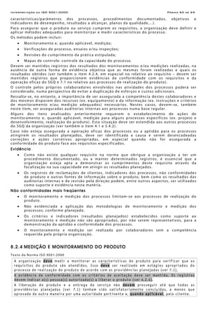 Interpretação da ISO 9001:2000 Página 60 de 69
características/parâmetros dos processos, procedimentos documentados, objetivos e
indicadores de desempenho, resultados a alcançar, planos da qualidade,...).
Para assegurar que o produto ou serviço cumprem os requisitos, a organização deve definir e
aplicar métodos adequados para monitorizar e medir características do processo.
Os métodos podem incluir:
• Monitoramento e, quando aplicável, medição;
• Verificações de processo, ensaios e/ou inspeções;
• Revisões do cumprimento da prática estipulada;
• Mapas de controle: controle da capacidade do processo.
Devem ser mantidos registros dos resultados dos monitoramentos e/ou medições realizadas, na
ausência de outra forma de evidência objetiva que as mesmas foram realizadas e quais os
resultados obtidos (ver também o item 4.2.4, em especial no relativo ao requisito – devem ser
mantidos registros que proporcionem evidências da conformidade com os requisitos e da
operação eficaz do SGQ e 7.1 no relativo aos processos de realização do produto).
O controle pelos próprios colaboradores envolvidos nas atividades dos processos poderá ser
considerado, numa perspectiva de evitar a duplicação de esforços e custos adicionais.
Ressalta-se, no entanto, a importância de ser assegurada a competência destes colaboradores e
dos mesmos disporem dos recursos (ex. equipamento) e da informação (ex. instruções e critérios
de monitoramento e/ou medição adequados) necessários. Nestes casos, devem-se, também
neste item, ser asseguradas auditorias internas aos processos numa base regular.
Alguns dos itens analisados anteriormente requerem o estabelecimento de ações de
monitoramento e, quando aplicável, medição para alguns processos específicos (ex. projeto e
desenvolvimento, realização do produto). Esta situação deve ser estendida aos outros processos
do SGQ da organização (ver também o item 4.1 e 5.4.2).
Caso não esteja assegurada a operação eficaz dos processos ou a aptidão para os processos
atingirem os resultados planejados, deve ser identificada a causa e serem desencadeadas
correções e ações corretivas apropriadas, em especial quando não for assegurada a
conformidade do produto face aos requisitos especificados.
Evidência
• Como não existe qualquer requisito na norma que obrigue a organização a ter um
procedimento documentado, ou a manter determinados registros, é essencial que a
organização esteja apta a demonstrar os cumprimentos deste requisito através da
focalização na sua capacidade em atingir os resultados planejados.
• Os registros de reclamações de clientes, indicadores dos processos, não conformidades
de produto e outras fontes de informação sobre o produto, bem como os resultados das
auditorias internas e da revisão pela direção podem, entre outros aspectos, ser utilizados
como suporte e evidência nesta matéria.
Não conformidades mais freqüentes
• O monitoramento e medição dos processos limitam-se aos processos de realização do
produto.
• Não evidenciada a aplicação das metodologias de monitoramento e medição dos
processos, conforme planejado.
• Os critérios e indicadores (resultados planejados) estabelecidos como suporte ao
monitoramento e medição não são apropriados, por não serem representativos, para a
demonstração da aptidão e conformidade dos processos.
• O monitoramento e medição ser realizada por colaboradores sem a competência
requerida pela própria organização.
8.2.4 MEDIÇÃO E MONITORAMENTO DO PRODUTO
Texto da Norma ISO 9001:2000
A organização deve medir e monitorar as características do produto para verificar que os
requisitos do produto são atendidos. Isso deve ser realizado em estágios apropriados do
processo de realização do produto de acordo com as providências planejadas (ver 7.1).
A evidência de conformidade com os critérios de aceitação deve ser mantida. Os registros
devem indicar a(s) pessoa(s) autorizada(s) a liberar o produto (ver 4.2.4).
A liberação do produto e a entrega do serviço não devem prosseguir até que todas as
providências planejadas (ver 7.1) tenham sido satisfatoriamente concluídas, a menos que
aprovado de outra maneira por uma autoridade pertinente e, quando aplicável, pelo cliente.
 
