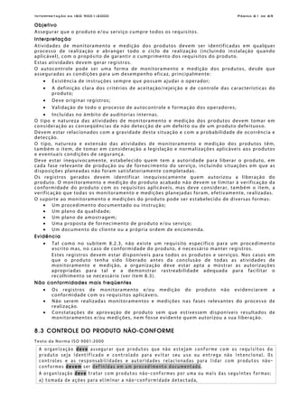 Interpretação da ISO 9001:2000 Página 61 de 69
Objetivo
Assegurar que o produto e/ou serviço cumpre todos os requisitos.
Interpretação
Atividades de monitoramento e medição dos produtos devem ser identificadas em qualquer
processo de realização e abranger todo o ciclo de realização (incluindo instalação quando
aplicável), com o propósito de garantir o cumprimento dos requisitos do produto.
Estas atividades devem gerar registros.
O autocontrole pode ser uma forma de monitoramento e medição dos produtos, desde que
asseguradas as condições para um desempenho eficaz, principalmente:
• Existência de instruções sempre que possam ajudar o operador;
• A definição clara dos critérios de aceitação/rejeição e de controle das características do
produto;
• Deve originar registros;
• Validação de todo o processo de autocontrole e formação dos operadores;
• Incluídas no âmbito de auditorias internas.
O tipo e natureza das atividades de monitoramento e medição dos produtos devem tomar em
consideração as conseqüências da não detecção de um defeito ou de um produto defeituoso.
Devem estar relacionados com a gravidade desta situação e com a probabilidade de ocorrência e
detecção.
O tipo, natureza e extensão das atividades de monitoramento e medição dos produtos têm,
também o item, de tomar em consideração a legislação e normalizações aplicáveis aos produtos
e eventuais condições de segurança.
Deve estar inequivocamente, estabelecido quem tem a autoridade para liberar o produto, em
cada fase relevante de produção ou de fornecimento do serviço, incluindo situações em que as
disposições planeadas não foram satisfatoriamente completadas.
Os registros gerados devem identificar inequivocamente quem autorizou a liberação do
produto. O monitoramento e medição do produto acabado não devem se limitar à verificação da
conformidade do produto com os requisitos aplicáveis, mas deve considerar, também o item, a
verificação que todas os monitoramento e medições planejadas foram, efetivamente, realizadas.
O suporte ao monitoramento e medições do produto pode ser estabelecido de diversas formas:
• Um procedimento documentado ou instrução;
• Um plano da qualidade;
• Um plano de amostragem;
• Uma proposta de fornecimento de produto e/ou serviço;
• Um documento do cliente ou a própria ordem de encomenda.
Evidência
• Tal como no subitem 8.2.3, não existe um requisito específico para um procedimento
escrito mas, no caso de conformidade do produto, é necessário manter registros.
Estes registros devem estar disponíveis para todos os produtos e serviços. Nos casos em
que o produto tenha sido liberado antes da conclusão de todas as atividades de
monitoramento e medição, a organização deve estar apta a mostrar as autorizações
apropriadas para tal e a demonstrar rastreabilidade adequada para facilitar o
recolhimento se necessário (ver item 8.3).
Não conformidades mais freqüentes
• Os registros de monitoramento e/ou medição do produto não evidenciarem a
conformidade com os requisitos aplicáveis.
• Não serem realizadas monitoramentos e medições nas fases relevantes do processo de
realização.
• Constatações de aprovação de produto sem que estivessem disponíveis resultados de
monitoramentos e/ou medições, nem fosse evidente quem autorizou a sua liberação.
8.3 CONTROLE DO PRODUTO NÃO-CONFORME
Texto da Norma ISO 9001:2000
A organização deve assegurar que produtos que não estejam conforme com os requisitos do
produto seja identificado e controlado para evitar seu uso ou entrega não intencional. Os
controles e as responsabilidades e autoridades relacionadas para lidar com produtos não-
conformes devem ser definidas em um procedimento documentado.
A organização deve tratar com produtos não-conformes por uma ou mais das seguintes formas:
a) tomada de ações para eliminar a não-conformidade detectada,
 