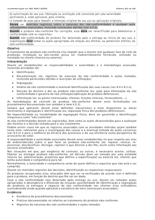 Interpretação da ISO 9001:2000 Página 62 de 69
b) autorização do seu uso, liberação ou aceitação sob concessão por uma autoridade
pertinente e, onde aplicável, pelo cliente,
c) tomada de ação para impedir a intenção original de seu uso ou aplicação originais.
Devem ser mantidos registros sobre a natureza das não-conformidades e qualquer ação
subseqüentes executadas, incluindo concessões obtidas (ver 4.2.4).
Quando o produto não-conforme for corrigido, esse deve ser reverificado para demonstrar a
conformidade com os requisitos.
Quando não-conformidade do produto for detectada após a entrega ou início de seu uso, a
organização deve tomar as ações apropriadas em relação aos efeitos, ou potenciais efeitos, da
não-conformidade.
Objetivo
O tratamento do produto não-conforme visa impedir que o mesmo (em qualquer fase do ciclo de
produção, instalação ou pós-venda) possa ser inadvertidamente fornecido, utilizado ou
instalado no cliente (interno ou externo).
Interpretação
Devem ser estabelecidas as responsabilidades e autoridades e a metodologia associada,
incluindo atividades de:
• Identificação;
• Documentação (ex. registros da natureza da não conformidade e ações tomadas,
incluindo permissões obtidas e restrições de utilização);
• Segregação;
• Análise da não conformidade e eventual identificação das suas causas (ver 8.4 e 8.5.2);
• Decisão do destino a dar ao produto não-conforme (ex. ação para eliminação da não
conformidade e garantia de não utilização/aplicação de produto defeituoso);
• Informação (ex. às partes interessadas: clientes, funções internas, fornecedores,...).
As metodologias de controle de produto não-conforme devem estar formalizadas em
procedimento documentado (ver também o item 4.2.3).
Sempre que aplicável, devem estar definidos mecanismos e estar disponíveis os meios
necessários à segregação e identificação (ex. separação física dos produtos defeituosos).
Na impossibilidade ou inviabilidade de segregação física, deve ser garantida a identificação
inequívoca como “não-conforme”.
As não conformidades devem ser registradas, bem como as ações desenvolvidas para a avaliação
das mesmas e a decisão tomada para o seu tratamento.
Podem existir casos em que os registros associados com as atividades referidas sejam também
neste item, relevantes para a investigação das causas e a eventual tomada de ações corretivas
(ver 8.5.2) e para a melhoria da eficácia dos processos e da sua eficiência numa perspectiva de
acrescento de valor.
A responsabilidade e autoridade associadas devem estar estabelecidas no que respeita aos atos
de análise/decisão sobre o que fazer ao produto não-conforme (ex. reparar, retocar, re-
processar, desclassificar, derrogar, rejeitar) e que destino a dar-lhe, assim como informação aos
sectores envolvidos.
Nas situações em que, por exigência de contrato, ou outras, é necessário aceitar, utilizar,
libertar ou entregar produto não-conforme, tal decisão deve ser tomada por uma entidade
interna (ex. administração, projetista que definiu a especificação) ou externa (ex. cliente) que
tenha autoridade e competência para tal.
Normalmente, a autoridade e competência serão de quem definiu o requisito que não está a ser
cumprido.
Devem ser mantidos registros das decisões, identificando os respectivos responsáveis.
Os produtos recuperados e/ou retocados têm que ser re-verificados de acordo com o definido
para o produto, em função do destino que lhe vai ser dado.
Caso a não conformidade seja detectada após entrega ou uso, devem ser tomadas ações
apropriadas à abrangência e dimensão da situação, possibilidade de identificação e segregação
de produtos já entregue e impacto da não conformidade nos clientes e/ou utilizadores
(considerando ainda quando aplicável a existência de itens contratuais associadas).
Evidência
• Existência de procedimento documentado.
• Práticas documentadas no relativo ao tratamento do produto não-conforme.
• Registros da natureza das não conformidades e ações tomadas.
 