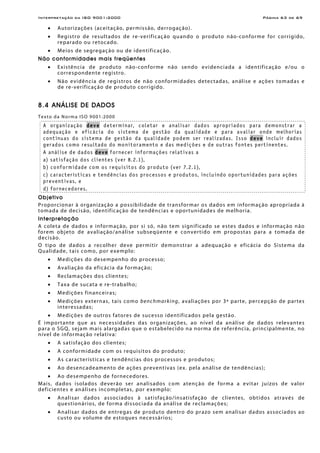 Interpretação da ISO 9001:2000 Página 63 de 69
• Autorizações (aceitação, permissão, derrogação).
• Registro de resultados de re-verificação quando o produto não-conforme for corrigido,
reparado ou retocado.
• Meios de segregação ou de identificação.
Não conformidades mais freqüentes
• Existência de produto não-conforme não sendo evidenciada a identificação e/ou o
correspondente registro.
• Não evidência de registros de não conformidades detectadas, análise e ações tomadas e
de re-verificação de produto corrigido.
8.4 ANÁLISE DE DADOS
Texto da Norma ISO 9001:2000
A organização deve determinar, coletar e analisar dados apropriados para demonstrar a
adequação e eficácia do sistema de gestão da qualidade e para avaliar onde melhorias
contínuas do sistema de gestão da qualidade podem ser realizadas. Isso deve incluir dados
gerados como resultado do monitoramento e das medições e de outras fontes pertinentes.
A análise de dados deve fornecer informações relativas a
a) satisfação dos clientes (ver 8.2.1),
b) conformidade com os requisitos do produto (ver 7.2.1),
c) características e tendências dos processos e produtos, incluindo oportunidades para ações
preventivas, e
d) fornecedores.
Objetivo
Proporcionar à organização a possibilidade de transformar os dados em informação apropriada à
tomada de decisão, identificação de tendências e oportunidades de melhoria.
Interpretação
A coleta de dados e informação, por si só, não tem significado se estes dados e informação não
forem objeto de avaliação/análise subseqüente e convertido em propostas para a tomada de
decisão.
O tipo de dados a recolher deve permitir demonstrar a adequação e eficácia do Sistema da
Qualidade, tais como, por exemplo:
• Medições do desempenho do processo;
• Avaliação da eficácia da formação;
• Reclamações dos clientes;
• Taxa de sucata e re-trabalho;
• Medições financeiras;
• Medições externas, tais como benchmarking, avaliações por 3ª parte, percepção de partes
interessadas;
• Medições de outros fatores de sucesso identificados pela gestão.
É importante que as necessidades das organizações, ao nível da análise de dados relevantes
para o SGQ, sejam mais alargadas que o estabelecido na norma de referência, principalmente, no
nível de informação relativa:
• A satisfação dos clientes;
• A conformidade com os requisitos do produto;
• As características e tendências dos processos e produtos;
• Ao desencadeamento de ações preventivas (ex. pela análise de tendências);
• Ao desempenho de fornecedores.
Mais, dados isolados deverão ser analisados com atenção de forma a evitar juízos de valor
deficientes e análises incompletas, por exemplo:
• Analisar dados associados à satisfação/insatisfação de clientes, obtidos através de
questionários, de forma dissociada da análise de reclamações;
• Analisar dados de entregas de produto dentro do prazo sem analisar dados associados ao
custo ou volume de estoques necessários;
 