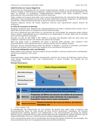 Problemas na Implantação da ISO 9001:2000 Página P3 de P8
Identificando as Forças Negativas
O processo de implantação de um sistema organizacional, devido à sua abrangência, duração,
esforço exigido e potencial de mudanças, sempre provoca inúmeros focos de turbulência. Os
egos se exaltam, os problemas comportamentais eclodem com maior evidência, ocorre
praticamente uma revolução (mais ou menos) silenciosa.
Todo cuidado será pouco para lidar com o que Freud denominou de "narcisismo das pequenas
diferenças", que certamente estarão à flor da pele. Identificar as forças negativas, ou até mesmo
antevê-las, é imprescindível para que se possa ao menos neutralizá-las.
Vejamos algumas fontes de forças negativas internas que representam graves fatores de
insucesso:
a) Falta de consenso na decisão
Qualquer programa que dependa do comprometimento de toda a empresa deve contar com o
apoio decisivo de todos os integrantes da alta administração.
Um único elemento que não tenha se convencido da necessidade do programa pode colocar
tudo a perder, dependendo de sua importância na organização. E muitas vezes ele se esconde
atrás de uma aparente aceitação.
Quando se trata da ISO 9000 e ISO 14000, o mercado tem deixado cada vez mais claro sua
exigência, fazendo constar até mesmo dos editais de licitação.
Mas isto pode trazer o problema de tomar a decisão pela pressão, sem conhecer mais
profundamente o que representa para a empresa adotar este ou aquele sistema.
Portanto, buscar esclarecimento antes de decidir e debater o assunto à exaustão constituem
atitudes que podem evitar uma força negativa já no nascedouro do processo.
b) Pessoa inadequada como coordenador
Nada melhor para começar mal um projeto do que escolher a pessoa errada como coordenador,
sob diversos aspectos, tais como:
Perfil
Desorganização, pouca habilidade interpessoal, ausência de traços de liderança, baixo tônus
vital, pouca tenacidade, etc., são características a serem evitadas na escolha de um
coordenador.
Posição Hierárquica
Fonte: CAMPOS, 1999
O coordenador de implantação de um sistema de gestão que afete toda a empresa não
necessariamente deve ser uma pessoa da área técnica pertinente. Coordenar um sistema
organizacional significa garantir sua implantação e seu funcionamento ao longo do tempo;
garantir que o conteúdo técnico seja inserido pela área de competência cabível; garantir que as
responsabilidades técnicas e administrativas estejam adequadamente estabelecidas.
Com isso queremos dizer que o coordenador do Sistema de Gestão Ambiental, por exemplo, não
necessariamente deve ser o responsável pela área de Meio Ambiente.
 