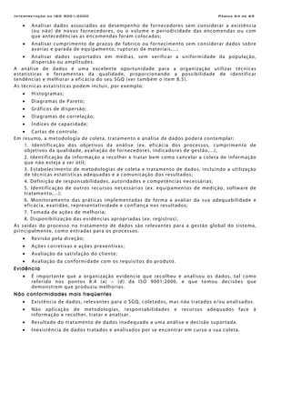 Interpretação da ISO 9001:2000 Página 64 de 69
• Analisar dados associados ao desempenho de fornecedores sem considerar a existência
(ou não) de novos fornecedores, ou o volume e periodicidade das encomendas ou com
que antecedências as encomendas foram colocadas;
• Analisar cumprimento de prazos de fabrico ou fornecimento sem considerar dados sobre
avarias e parada de equipamento, rupturas de materiais,...;
• Analisar dados suportados em médias, sem verificar a uniformidade da população,
dispersão ou amplitudes.
A análise de dados é uma excelente oportunidade para a organização utilizar técnicas
estatísticas e ferramentas da qualidade, proporcionando a possibilidade de identificar
tendências e melhorar a eficácia do seu SGQ (ver também o item 8.5).
As técnicas estatísticas podem incluir, por exemplo:
• Histogramas;
• Diagramas de Pareto;
• Gráficos de dispersão;
• Diagramas de correlação;
• Índices de capacidade;
• Cartas de controle.
Em resumo, a metodologia de coleta, tratamento e análise de dados poderá contemplar:
1. Identificação dos objetivos da análise (ex. eficácia dos processos, cumprimento de
objetivos da qualidade, avaliação de fornecedores, indicadores de gestão,...);
2. Identificação da informação a recolher e tratar bem como cancelar a coleta de informação
que não esteja a ser útil;
3. Estabelecimento de metodologias de coleta e tratamento de dados, incluindo a utilização
de técnicas estatísticas adequadas e a comunicação dos resultados;
4. Definição de responsabilidades, autoridades e competências necessárias;
5. Identificação de outros recursos necessários (ex. equipamentos de medição, software de
tratamento,...);
6. Monitoramento das práticas implementadas de forma a avaliar da sua adequabilidade e
eficácia, exatidão, representatividade e confiança nos resultados;
7. Tomada de ações de melhoria;
8. Disponibilização das evidências apropriadas (ex: registros).
As saídas do processo no tratamento de dados são relevantes para a gestão global do sistema,
principalmente, como entradas para os processos:
• Revisão pela direção;
• Ações corretivas e ações preventivas;
• Avaliação da satisfação do cliente;
• Avaliação da conformidade com os requisitos do produto.
Evidência
• É importante que a organização evidencie que recolheu e analisou os dados, tal como
referido nos pontos 8.4 (a) – (d) da ISO 9001:2000, e que tomou decisões que
demonstrem que produziu melhorias.
Não conformidades mais freqüentes
• Existência de dados, relevantes para o SGQ, coletados, mas não tratados e/ou analisados.
• Não aplicação de metodologias, responsabilidades e recursos adequados face à
informação a recolher, tratar e analisar.
• Resultado do tratamento de dados inadequado a uma análise e decisão suportada.
• Inexistência de dados tratados e analisados por se encontrar em curso a sua coleta.
 