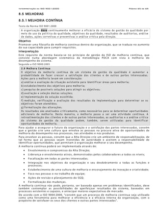 Interpretação da ISO 9001:2000 Página 65 de 69
8.5 MELHORIAS
8.5.1 MELHORIA CONTÍNUA
Texto da Norma ISO 9001:2000
A organização deve continuamente melhorar a eficácia do sistema de gestão da qualidade por
meio do uso da política da qualidade, objetivos da qualidade, resultados de auditorias, análise
de dados, ações corretivas e preventivas e análise crítica pela direção.
Objetivo
Promover uma filosofia de melhoria contínua dentro da organização, que se traduza no aumento
da sua capacidade para cumprir requisitos.
Interpretação
Este requisito da norma baseia-se no princípio de gestão da ISO da melhoria contínua, que
consiste numa abordagem sistemática da metodologia PDCA com vista à melhoria do
desempenho do sistema.
Segundo a ISO 9000:2005
2.9 Melhora Contínua
O objetivo da melhoria contínua de um sistema de gestão da qualidade é aumentar a
probabilidade de fazer crescer a satisfação dos clientes e de outras partes interessadas.
Ações para a melhoria levam em consideração:
a) análise e avaliação da situação existente para identificar áreas para melhoria;
b) estabelecimento dos objetivos para melhoria;
c) pesquisa de possíveis soluções para atingir os objetivos;
d) avaliação e seleção destas soluções;
e) implementação da solução escolhida;
f) medição, verificação e avaliação dos resultados da implementação para determinar se os
objetivos foram atendidos;
g) formalização das alterações.
Os resultados são analisados criticamente, como necessários para se determinar oportunidades
adicionais de melhoria. Desta maneira, a melhoria passa a ser uma atividade contínua. A
retroalimentação dos clientes e de outras partes interessadas, as auditorias e a análise crítica
do sistema de gestão da qualidade podem, também, serem utilizadas para identificar
oportunidades de melhoria.
Para ajudar a assegurar o futuro da organização e a satisfação das partes interessadas, convém
que a gestão crie uma cultura que envolva as pessoas na procura ativa de oportunidades de
melhoria do desempenho nos processos, nas atividades e nos produtos.
Para envolver as pessoas, convém que a Alta Direção crie um ambiente de responsabilização, de
tal forma que as pessoas sejam investidas de autoridade e aceitem a responsabilidade de
identificar oportunidades, que permitam à organização melhorar o seu desempenho.
A melhoria contínua poderá ser implementada através de:
• Envolvimento e compromisso da Alta Direção;
• Liderança e envolvimento ativos, demonstrados pelos colaboradores a todos os níveis;
• Focalização em todas as partes interessadas;
• Integração nos objetivos da organização e seu desdobramento a todas as funções e
processos;
• Estabelecimento de uma cultura de melhoria e encorajamento da inovação e criatividade;
• Foco nas pessoas e no trabalho de equipe;
• Ações de revisão e planejamento do SGQ;
• Formalização das mudanças.
A melhoria contínua não pode, portanto, ser baseada apenas em problemas identificados, deve
também contemplar as possibilidades de aperfeiçoar resultados do sistema, baseados em
processos existentes e capazes, e antecipar maiores expectativas de mercado.
De acordo com a ISO 9004:2000, “convém que um processo de melhoria contínua seja utilizado
como uma ferramenta para melhorar a eficiência e a eficácia interna da organização, com o
propósito de satisfazer os seus dos clientes e outras partes interessadas”.
 