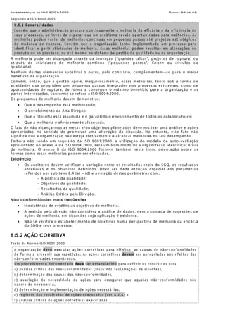 Interpretação da ISO 9001:2000 Página 66 de 69
Segundo a ISO 9000:2005
8.5.1 Generalidades
Convém que a administração procure continuamente a melhoria da eficácia e da eficiência de
seus processos, ao invés de esperar que um problema revele oportunidades para melhorias. As
melhorias podem variar de melhorias contínuas em pequenos passos até projetos estratégicos
de mudança de ruptura. Convém que a organização tenha implementado um processo para
identificar e gerir atividades de melhoria. Essas melhorias podem resultar em alterações no
produto ou no processo, ou até mesmo no sistema de gestão da qualidade ou na organização.
A melhoria pode ser alcançada através da inovação (“grandes saltos”, projetos de ruptura) ou
através de atividades de melhoria contínua (“pequenos passos”, Kaisen ou círculos da
qualidade).
Nenhum destes elementos substitui o outro, pelo contrário, complementam--se para o maior
benefício da organização.
Convém, então, que a gestão apóie, inequivocamente, essas melhorias, tanto sob a forma de
atividades que progridem por pequenos passos integrados nos processos existentes, como de
oportunidades de ruptura, de forma a conseguir o máximo benefício para a organização e as
partes interessadas, conforme se refere a ISO 9004:2000.
Os programas de melhoria devem demonstrar:
• Que o desempenho está melhorando;
• O envolvimento da Alta Direção;
• Que a filosofia está assumida e é garantido o envolvimento de todos os colaboradores;
• Que a melhoria é efetivamente alcançada.
O fato de não alcançarmos as metas e/ou objetivos planejados deve motivar uma análise e ações
apropriadas, no sentido de promover uma alteração da situação. No entanto, este fato não
significa que a organização não esteja efetivamente a alcançar melhorias no seu desempenho.
Embora não sendo um requisito da ISO 9001:2000, a utilização do modelo de auto-avaliação
apresentado no anexo A da ISO 9004:2000, será um bom modo de a organização identificar áreas
de melhoria. O anexo B da ISO 9004:2000 fornece também neste item, orientação sobre as
formas como essas melhorias podem ser efetuadas.
Evidência
• Os auditores devem verificar a variação entre os resultados reais do SGQ, os resultados
anteriores e os objetivos definidos. Deve ser dada atenção especial aos parâmetros
referidos nos subitens 8.4 (a) – (d) e a relação destes parâmetros com:
– A política da qualidade;
– Objetivos da qualidade;
– Resultados da qualidade;
– Análise Crítica pela Direção.
Não conformidades mais freqüentes
• Inexistência de evidências objetivas de melhoria.
• A revisão pela direção não considera a análise de dados, nem a tomada de sugestões de
ações de melhoria, em situações cuja aplicação é evidente.
• Não se verifica o estabelecimento de objetivos numa perspectiva de melhoria da eficácia
do SGQ e seus processos.
8.5.2 AÇÃO CORRETIVA
Texto da Norma ISO 9001:2000
A organização deve executar ações corretivas para eliminar as causas de não-conformidades
de forma a prevenir sua repetição. As ações corretivas devem ser apropriadas aos efeitos das
não-conformidades encontradas.
Um procedimento documentado deve ser estabelecido para definir os requisitos para
a) análise crítica das não-conformidades (incluindo reclamações de clientes),
b) determinação das causas das não-conformidades,
c) avaliação da necessidade de ações para assegurar que aquelas não-conformidades não
ocorrerão novamente,
d) determinação e implementação de ações necessárias,
e) registro dos resultados de ações executadas (ver 4.2.4) e
f) análise crítica de ações corretivas executadas.
 