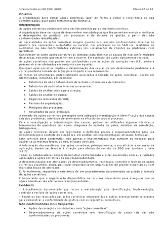 Interpretação da ISO 9001:2000 Página 67 de 69
Objetivo
A organização deve tomar ações corretivas, quer de forma a evitar a recorrência de não
conformidades, quer como ferramenta de melhoria.
Interpretação
As ações corretivas constituem uma das ferramentas para a melhoria contínua.
A organização deve ser capaz de desenvolver metodologias que lhe permitam evoluir e melhorar
o desempenho do produto, dos processos e do sistema de gestão, a partir das não
conformidades identificadas.
As necessidades de ações corretivas surgem quando ocorrem não conformidades internas no
produto (ex. reparações, re-trabalho ou sucata), nos processos ou no SGQ (ex. relatórios de
auditoria), ou não conformidades externas (ex. reclamações de clientes ou problemas com
garantias).
Consideram-se como ações corretivas às tomadas para eliminar as causas de não conformidades
detectadas, evitando que estas voltem a ocorrer. Em essência são ações tipicamente reativas.
As ações corretivas não podem ser confundidas com as ações de correção (ver 8.3), embora
possam vir a ser efetuadas em conjunto com aquelas.
Qualquer ação corretiva implica a determinação das causas de um determinado problema e a
correspondente tomada de ações para impedir a sua recorrência.
As fontes de informação, potencialmente associadas à tomada de ações corretivas, devem ser
identificadas, incluindo, por exemplo:
• Relatórios de não conformidade detectados interna ou externamente;
• Relatórios de auditorias internas ou externas;
• Saídas de análise crítica pela direção;
• Saídas da análise de dados;
• Registros relevantes do SGQ;
• Pessoas da organização;
• Medições dos processos;
• Resultados da auto-avaliação.
A tomada de ações corretivas pressupõe uma adequada investigação e identificação das causas
raiz dos problemas, atividade determinante na eficácia de todo o processo.
Para a investigação e determinação das causas, podem ser utilizadas algumas técnicas e
ferramentas da qualidade tais como: diagrama de espinha de peixe, matrizes de correlação,
histogramas,...
As ações corretivas devem ser registradas e definidos prazos e responsabilidades pela sua
implementação e controle do estado (ex. em análise, em implementação, atrasado, fechadas).
Este controle deve contemplar, não apenas a implementação mas também os métodos para
avaliar se as mesmas foram, ou não, eficazes (revisão).
A informação dos resultados das ações corretivas, principalmente, a sua eficácia e extensão de
aplicação, devem ser levadas à direção para efeitos de revisão do SGQ (ver também o item
5.6.2).
Todos os colaboradores devem demonstrar conhecimento e estar envolvidos com as atividades
associadas a ações corretivas da sua responsabilidade.
A descentralização das atividades de desencadeamento, realização, controle e revisão de ações
corretivas assumem, ainda, particular importância em organizações de grande dimensão ou com
múltiplos locais de atividade.
É, formalmente, requerida a existência de um procedimento documentado associado à tomada
de ações corretivas.
É importante que a organização disponibilize os recursos necessários para assegurar que as
ações corretivas são efetivamente implementadas.
Evidência
• Procedimento documentado que inclua a metodologia para identificação, implementação,
controle e revisão de ações corretivas.
• Registros dos resultados das ações corretivas empreendidas e outros eventualmente relevantes
para demonstrar a conformidade da prática com os requisitos normativos.
Não conformidades mais freqüentes
• Ações de correção consideradas como “ações corretivas”.
• Desencadeamento de ações corretivas sem identificação da causa raiz das não
conformidades ou problemas.
 