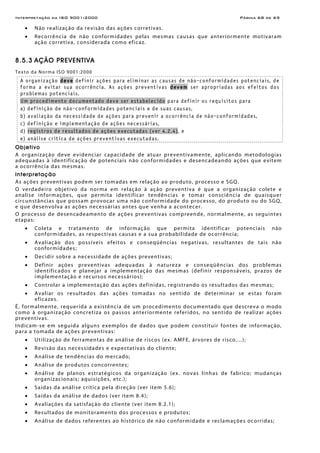 Interpretação da ISO 9001:2000 Página 68 de 69
• Não realização da revisão das ações corretivas.
• Recorrência de não conformidades pelas mesmas causas que anteriormente motivaram
ação corretiva, considerada como eficaz.
8.5.3 AÇÃO PREVENTIVA
Texto da Norma ISO 9001:2000
A organização deve definir ações para eliminar as causas de não-conformidades potenciais, de
forma a evitar sua ocorrência. As ações preventivas devem ser apropriadas aos efeitos dos
problemas potenciais.
Um procedimento documentado deve ser estabelecido para definir os requisitos para
a) definição de não-conformidades potenciais e de suas causas,
b) avaliação da necessidade de ações para prevenir a ocorrência de não-conformidades,
c) definição e implementação de ações necessárias,
d) registros de resultados de ações executadas (ver 4.2.4), e
e) análise crítica de ações preventivas executadas.
Objetivo
A organização deve evidenciar capacidade de atuar preventivamente, aplicando metodologias
adequadas à identificação de potenciais não conformidades e desencadeando ações que evitem
a ocorrência das mesmas.
Interpretação
As ações preventivas podem ser tomadas em relação ao produto, processo e SGQ.
O verdadeiro objetivo da norma em relação à ação preventiva é que a organização colete e
analise informações, que permita identificar tendências e tomar consciência de quaisquer
circunstâncias que possam provocar uma não conformidade do processo, do produto ou do SGQ,
e que desenvolva as ações necessárias antes que venha a acontecer.
O processo de desencadeamento de ações preventivas compreende, normalmente, as seguintes
etapas:
• Coleta e tratamento de informação que permita identificar potenciais não
conformidades, as respectivas causas e a sua probabilidade de ocorrência;
• Avaliação dos possíveis efeitos e conseqüências negativas, resultantes de tais não
conformidades;
• Decidir sobre a necessidade de ações preventivas;
• Definir ações preventivas adequadas à natureza e conseqüências dos problemas
identificados e planejar a implementação das mesmas (definir responsáveis, prazos de
implementação e recursos necessários);
• Controlar a implementação das ações definidas, registrando os resultados das mesmas;
• Avaliar os resultados das ações tomadas no sentido de determinar se estas foram
eficazes.
É, formalmente, requerida a existência de um procedimento documentado que descreva o modo
como à organização concretiza os passos anteriormente referidos, no sentido de realizar ações
preventivas.
Indicam-se em seguida alguns exemplos de dados que podem constituir fontes de informação,
para a tomada de ações preventivas:
• Utilização de ferramentas de análise de riscos (ex. AMFE, árvores de risco,...);
• Revisão das necessidades e expectativas do cliente;
• Análise de tendências do mercado;
• Análise de produtos concorrentes;
• Análise de planos estratégicos da organização (ex. novas linhas de fabrico; mudanças
organizacionais; aquisições, etc.);
• Saídas da análise crítica pela direção (ver item 5.6);
• Saídas da análise de dados (ver item 8.4);
• Avaliações da satisfação do cliente (ver item 8.2.1);
• Resultados de monitoramento dos processos e produtos;
• Análise de dados referentes ao histórico de não conformidade e reclamações ocorridas;
 