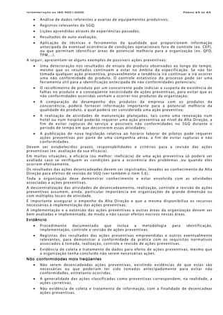 Interpretação da ISO 9001:2000 Página 69 de 69
• Análise de dados referentes a avarias de equipamentos produtivos;
• Registros relevantes do SGQ;
• Lições aprendidas através de experiências passadas;
• Resultados de auto-avaliação;
• Aplicação de técnicas e ferramentas da qualidade que proporcionem informação
antecipada da eventual ocorrência de condições operacionais fora de controle (ex. CEP),
ou que permitam identificar áreas de potencial melhoria para a organização (ex. QFD,
TPM,...).
A seguir, apresentam-se alguns exemplos de possíveis ações preventivas:
• Uma deterioração nos resultados de ensaio do produto observados ao longo do tempo,
mesmo que os resultados continuem a estar no âmbito da especificação. Se não for
tomada qualquer ação preventiva, provavelmente a tendência irá continuar e irá ocorrer
uma não conformidade do produto. O controle estatístico do processo pode ser uma
ferramenta útil para a identificação antecipada de não conformidades potenciais;
• O recolhimento de produto por um concorrente pode indiciar a suspeita de existência de
falhas no produto e a conseqüente necessidade de ações preventivas, para evitar que as
não conformidades ocorridas venham a ocorrer nos produtos da organização;
• A comparação do desempenho dos produtos da empresa com os produtos da
concorrência, poderá fornecer informação importante para a potencial melhoria da
qualidade do produto, a qual poderá ser considerada uma ação preventiva;
• A realização de atividades de manutenção planejadas, tais como uma renovação num
hotel ou num hospital poderão requerer uma ação preventiva ao nível da Alta Direção, a
fim de evitar rupturas do serviço e possíveis não conformidades no SGQ durante o
período de tempo em que decorrerem essas atividades;
• A publicação de nova legislação relativa ao horário laborar de pilotos pode requerer
ações preventivas por parte de uma companhia aérea, a fim de evitar rupturas e não
conformidades.
Devem ser estabelecidos prazos, responsabilidades e critérios para a revisão das ações
preventivas (ex. avaliação da sua eficácia).
Em muitas situações, a eficácia (ou melhor: ineficácia) de uma ação preventiva só poderá ser
avaliada caso se verifiquem as condições para a ocorrência dos problemas ,ou quando eles
ocorrem efetivamente.
Os resultados das ações desencadeadas devem ser registrados, levados ao conhecimento da Alta
Direção para efeitos de revisão do SGQ (ver também o item 5.6).
Toda a organização deve demonstrar conhecimento e estar envolvida com as atividades
associadas a ações preventivas.
A descentralização das atividades de desencadeamento, realização, controle e revisão de ações
preventivas assumem, ainda, particular importância em organizações de grande dimensão ou
com múltiplos locais de atividade.
É importante assegurar o empenho da Alta Direção e que a mesma disponibiliza os recursos
necessários à implementação das ações preventivas.
A implementação e a extensão das ações preventivas a outras áreas da organização devem ser
bem avaliadas e implementada, de modo a não causar efeitos nocivos nessas áreas.
Evidência
• Procedimento documentado que inclua a metodologia para identificação,
implementação, controle e revisão de ações preventivas.
• Registros dos resultados das ações preventivas empreendidas e outros eventualmente
relevantes, para demonstrar a conformidade da prática com os requisitos normativos
associados à tomada, realização, controle e revisão de ações preventivas.
• Evidência de coleta e tratamento de dados para efeito de ações preventivas, mesmo que
a organização tenha concluído não serem necessárias ações.
Não conformidades mais freqüentes
• Não serem desencadeadas ações preventivas, existindo evidências de que estas são
necessárias ou que poderiam ter sido tomadas antecipadamente para evitar não
conformidades, entretanto ocorridas.
• A generalidade das ações classificadas como preventivas correspondem, na realidade, a
ações corretivas.
• Não evidência de coleta e tratamento de informação, com a finalidade de desencadear
ações preventivas.
 