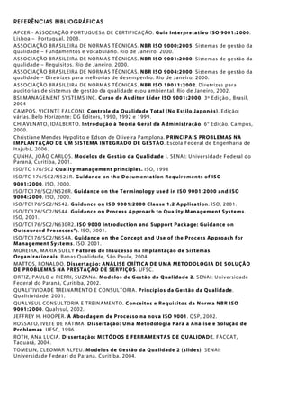 REFERÊNCIAS BIBLIOGRÁFICAS
APCER - ASSOCIAÇÃO PORTUGUESA DE CERTIFICAÇÃO. Guia Interpretativo ISO 9001:2000.
Lisboa – Portugual, 2003.
ASSOCIAÇÃO BRASILEIRA DE NORMAS TÉCNICAS. NBR ISO 9000:2005. Sistemas de gestão da
qualidade – Fundamentos e vocabulário. Rio de Janeiro, 2000.
ASSOCIAÇÃO BRASILEIRA DE NORMAS TÉCNICAS. NBR ISO 9001:2000. Sistemas de gestão da
qualidade – Requisitos. Rio de Janeiro, 2000.
ASSOCIAÇÃO BRASILEIRA DE NORMAS TÉCNICAS. NBR ISO 9004:2000. Sistemas de gestão da
qualidade – Diretrizes para melhorias de desempenho. Rio de Janeiro, 2000.
ASSOCIAÇÃO BRASILEIRA DE NORMAS TÉCNICAS. NBR ISO 19011:2002. Diretrizes para
auditorias de sistemas de gestão da qualidade e/ou ambiental. Rio de Janeiro, 2002.
BSI MANAGEMENT SYSTEMS INC. Curso de Auditor Líder ISO 9001:2000. 3º Edição , Brasil,
2004
CAMPOS, VICENTE FALCONI. Controle da Qualidade Total (No Estilo Japonês). Edição:
várias. Belo Horizonte: DG Editors, 1990, 1992 e 1999.
CHIAVENATO, IDALBERTO. Introdução à Teoria Geral da Administração. 6° Edição. Campus,
2000.
Christiane Mendes Hypolito e Edson de Oliveira Pamplona. PRINCIPAIS PROBLEMAS NA
IMPLANTAÇÃO DE UM SISTEMA INTEGRADO DE GESTÃO. Escola Federal de Engenharia de
Itajubá, 2006.
CUNHA, JOÃO CARLOS. Modelos de Gestão da Qualidade I. SENAI: Universidade Federal do
Paraná, Curitiba, 2001.
ISO/TC 176/SC2 Quality management principles. ISO, 1998
ISO/TC 176/SC2/N525R. Guidance on the Documentation Requirements of ISO
9001:2000. ISO, 2000.
ISO/TC176/SC2/N526R. Guidance on the Terminology used in ISO 9001:2000 and ISO
9004:2000. ISO, 2000.
ISO/TC176/SC2/N542. Guidance on ISO 9001:2000 Clause 1.2 Application. ISO, 2001.
ISO/TC176/SC2/N544. Guidance on Process Approach to Quality Management Systems.
ISO, 2001.
ISO/TC176/SC2/N630R2. ISO 9000 Introduction and Support Package: Guidance on
Outsourced Processes”;. ISO, 2001.
ISO/TC176/SC2/N654A. Guidance on the Concept and Use of the Process Approach for
Management Systems. ISO, 2001.
MOREIRA, MARIA SUELY Fatores de Insucesso na Implantação de Sistemas
Organizacionais. Banas Qualidade, São Paulo, 2004.
MATTOS, RONALDO. Dissertação: ANÁLISE CRÍTICA DE UMA METODOLOGIA DE SOLUÇÃO
DE PROBLEMAS NA PRESTAÇÃO DE SERVIÇOS. UFSC.
ORTIZ, PAULO e PIERRI, SUZANA. Modelos de Gestão da Qualidade 2. SENAI: Universidade
Federal do Paraná, Curitiba, 2002.
QUALITIVIDADE TREINAMENTO E CONSULTORIA. Princípios da Gestão da Qualidade.
Qualitividade, 2001.
QUALYSUL CONSULTORIA E TREINAMENTO. Conceitos e Requisitos da Norma NBR ISO
9001:2000. Qualysul, 2002.
JEFFREY H. HOOPER. A Abordagem de Processo na nova ISO 9001. QSP, 2002.
ROSSATO, IVETE DE FÁTIMA. Dissertação: Uma Metodologia Para a Análise e Solução de
Problemas. UFSC, 1996.
ROTH, ANA LUCIA. Dissertação: METÓDOS E FERRAMENTAS DE QUALIDADE. FACCAT,
Taquará, 2004.
TOMELIN, CLEOMAR ALFEU. Modelos de Gestão da Qualidade 2 (slides). SENAI:
Universidade Fedearl do Paraná, Curitiba, 2004.
 