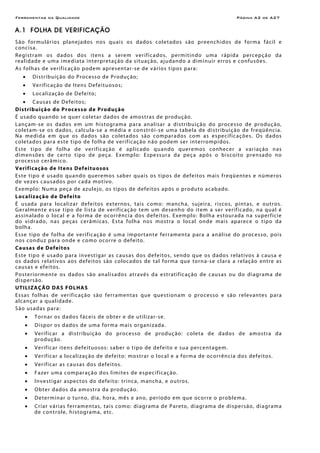 Ferramentas da Qualidade Página A2 de A27
A.1 FOLHA DE VERIFICAÇÃO
São formulários planejados nos quais os dados coletados são preenchidos de forma fácil e
concisa.
Registram os dados dos itens a serem verificados, permitindo uma rápida percepção da
realidade e uma imediata interpretação da situação, ajudando a diminuir erros e confusões.
As folhas de verificação podem apresentar-se de vários tipos para:
• Distribuição do Processo de Produção;
• Verificação de Itens Defeituosos;
• Localização de Defeito;
• Causas de Defeitos;
Distribuição do Processo de Produção
É usado quando se quer coletar dados de amostras de produção.
Lançam-se os dados em um histograma para analisar a distribuição do processo de produção,
coletam-se os dados, calcula-se a média e constrói-se uma tabela de distribuição de freqüência.
Na medida em que os dados são coletados são comparados com as especificações. Os dados
coletados para este tipo de folha de verificação não podem ser interrompidos.
Este tipo de folha de verificação é aplicado quando queremos conhecer a variação nas
dimensões de certo tipo de peça. Exemplo: Espessura da peça após o biscoito prensado no
processo cerâmico.
Verificação de Itens Defeituosos
Este tipo é usado quando queremos saber quais os tipos de defeitos mais freqüentes e números
de vezes causados por cada motivo.
Exemplo: Numa peça de azulejo, os tipos de defeitos após o produto acabado.
Localização de Defeito
É usada para localizar defeitos externos, tais como: mancha, sujeira, riscos, pintas, e outros.
Geralmente esse tipo de lista de verificação tem um desenho do item a ser verificado, na qual é
assinalado o local e a forma de ocorrência dos defeitos. Exemplo: Bolha estourada na superfície
do vidrado, nas peças cerâmicas. Esta folha nos mostra o local onde mais aparece o tipo da
bolha.
Esse tipo de folha de verificação é uma importante ferramenta para a análise do processo, pois
nos conduz para onde e como ocorre o defeito.
Causas de Defeitos
Este tipo é usado para investigar as causas dos defeitos, sendo que os dados relativos à causa e
os dados relativos aos defeitos são colocados de tal forma que torna-se clara a relação entre as
causas e efeitos.
Posteriormente os dados são analisados através da estratificação de causas ou do diagrama de
dispersão.
UTILIZAÇÃO DAS FOLHAS
Essas folhas de verificação são ferramentas que questionam o processo e são relevantes para
alcançar a qualidade.
São usadas para:
• Tornar os dados fáceis de obter e de utilizar-se.
• Dispor os dados de uma forma mais organizada.
• Verificar a distribuição do processo de produção: coleta de dados de amostra da
produção.
• Verificar itens defeituosos: saber o tipo de defeito e sua percentagem.
• Verificar a localização de defeito: mostrar o local e a forma de ocorrência dos defeitos.
• Verificar as causas dos defeitos.
• Fazer uma comparação dos limites de especificação.
• Investigar aspectos do defeito: trinca, mancha, e outros.
• Obter dados da amostra da produção.
• Determinar o turno, dia, hora, mês e ano, período em que ocorre o problema.
• Criar várias ferramentas, tais como: diagrama de Pareto, diagrama de dispersão, diagrama
de controle, histograma, etc.
 
