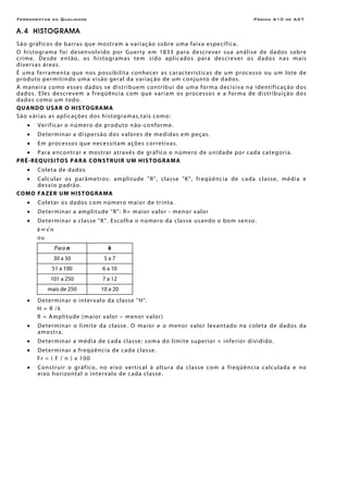 Ferramentas da Qualidade Página A10 de A27
A.4 HISTOGRAMA
São gráficos de barras que mostram a variação sobre uma faixa específica.
O histograma foi desenvolvido por Guerry em 1833 para descrever sua análise de dados sobre
crime. Desde então, os histogramas tem sido aplicados para descrever os dados nas mais
diversas áreas.
É uma ferramenta que nos possibilita conhecer as características de um processo ou um lote de
produto permitindo uma visão geral da variação de um conjunto de dados.
A maneira como esses dados se distribuem contribui de uma forma decisiva na identificação dos
dados. Eles descrevem a freqüência com que variam os processos e a forma de distribuição dos
dados como um todo.
QUANDO USAR O HISTOGRAMA
São várias as aplicações dos histogramas,tais como:
• Verificar o número de produto não-conforme.
• Determinar a dispersão dos valores de medidas em peças.
• Em processos que necessitam ações corretivas.
• Para encontrar e mostrar através de gráfico o número de unidade por cada categoria.
PRÉ-REQUISITOS PARA CONSTRUIR UM HISTOGRAMA
• Coleta de dados
• Calcular os parâmetros: amplitude "R", classe "K", freqüência de cada classe, média e
desvio padrão.
COMO FAZER UM HISTOGRAMA
• Coletar os dados com número maior de trinta.
• Determinar a amplitude "R": R= maior valor - menor valor
• Determinar a classe "K". Escolha o número da classe usando o bom senso.
k≈√n
ou
Para n k
30 a 50 5 a 7
51 a 100 6 a 10
101 a 250 7 a 12
mais de 250 10 a 20
• Determinar o intervalo da classe "H".
H = R /k
R = Amplitude (maior valor – menor valor)
• Determinar o limite da classe. O maior e o menor valor levantado na coleta de dados da
amostra.
• Determinar a média de cada classe: soma do limite superior + inferior dividido.
• Determinar a freqüência de cada classe.
Fr = ( F / n ) x 100
• Construir o gráfico, no eixo vertical à altura da classe com a freqüência calculada e no
eixo horizontal o intervalo de cada classe.
 