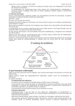 Problemas na Implantação da ISO 9001:2000 Página P5 de P8
Muitas vezes o inseguro "vê chifre em cabeça de cavalo", pois sua imaginação é uma fonte
de ameaças inexistentes.
O coordenador de implantação deve estar atento aos comportamentos inadequados e
procurar sempre o diálogo, antes que os efeitos negativos ocupem espaço e contaminem
outras pessoas.
e) Falta de motivação
Certos comportamentos negativos podem ser conseqüência da falta de motivação. A palavra
motivação é composta de dois núcleos de significado:
MOTIVO + AÇÃO
Ou seja, não há ação sem motivo.
Ninguém faz esforço algum se não houver um motivo claro e justo e se a relação custo/benefício
não compensar a ação.
Muito menos quando se trata de uma mudança, que sempre traz o desconforto da alteração de
um status quo.
A implantação de um sistema organizacional é uma tarefa penosa e de longa duração, que vai
exigir de todos um esforço extra por muito tempo.
Se não houver motivação e uma prioridade muita bem estabelecida, o programa será colocado
em último plano.
Alguma coisa terá que ser sacrificada para que o sistema vença a difícil fase de implantação.
Horas-extras, por exemplo, serão indispensáveis.
Portanto, uma pergunta deve ser feita: que motivo as pessoas terão para suportar por um longo
tempo uma carga de responsabilidade e trabalho que vai muito além de suas atividades
normais?
O que Favorece a Motivação
Sabe-se que não é possível motivar alguém, uma vez que motivação é um processo intrínseco de
cada pessoa.
Alguns fatores, desde que adequadamente explorados, podem servir de facilitadores da
motivação.
Eis alguns exemplos:
A compreensão dos objetivos
A maneira como o programa é lançado pode contribuir para a motivação.
É conveniente uma reunião de todos os empregados e terceiros envolvidos, para que sejam
explicados os motivos da implantação do novo programa, o esforço extra necessário, os
resultados esperados e os benefícios para a empresa.
O envolvimento da alta administração nesse momento é crucial.
A postura Gerencial
Complementando o que foi dito no item “Recursos inadequados ou Insuficientes”, o
empregado avalia a cada momento se a sua dedicação ao programa é ou não valorizada, em
especial, pelo seu gerente.
Nada passa despercebido, sejam atitudes, omissões ou mensagens subliminares da chefia.
Uma postura gerencial adequada implica demonstrar interesse pelo desenvolvimento do
trabalho, alocar as pessoas adequadas, prover recursos e procurar equacionar com
 