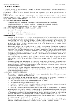 Ferramentas da Qualidade Página A18 de A27
A.8 BRAINSTORMING
A filosofia básica do Brainstorming é deixar vir à tona todas as idéias possíveis sem criticar
durante a sua exposição.
O objetivo é obter o maior número possível de sugestões, para fazer posteriormente o
julgamento.
O Brainstorming, não determina uma solução, mas propõem muitas outras. É um grupo de
pessoas na qual um tema é exposto e que através de livre associação de pensamento começam
surgir idéias associadas a este tema.
QUANDO USAR UM BRAINSTORMING
• Para solucionar um problema, nas listagens das possíveis causas e soluções.
• No desenvolvimento de um novo produto, e das características dos produtos.
• E várias outras aplicações, pois é uma técnica muito flexível.
PRÉ-REQUISITOS PARA CONSTRUIR UM BRAINSTORMING
• Um grupo de pessoas.
• Um líder para coordenar o grupo.
• Folha de verificação para anotar as idéias.
REGRAS BÁSICAS
• Eliminar qualquer crítica no primeiro momento do processo, para que não haja inibições
nem bloqueios e surjam o maior número de idéias possível. “Nenhuma idéia por mais tola
ou irracional que possa parecer, pode ser criticada. Da mesma forma, as boas idéias não
são elogiadas ou endossadas. Todo julgamento é suspenso inicialmente; a primazia é a
geração de idéias” (Plsek e Onnias). Não deve haver julgamento de modo algum,
principalmente dos gestores;
• Apresentar as idéias tal qual elas surjam na cabeça, sem rodeios, elaborações ou maiores
considerações. As pessoas devem se sentir muito à vontade, sem medo de “dizer uma
bobagem”. Ao contrário, as idéias mais desejadas são aquelas que parecem disparatadas,
“loucas” e sem sentido, no primeiro momento. Estas idéias costumam oferecer conexões
para outras idéias criativas e até mesmo representarem soluções. Mesmo que mais tarde
sejam abandonadas completamente, isso não é importante no momento da “colheita” das
contribuições;
• No brainstorming, quantidade gera qualidade. Quanto mais idéias surgirem, melhor.
Maior será a chance de se conseguir, diretamente ou por meio de associações as boas
idéias;
• Numa segunda etapa, feita a seleção das idéias, aquelas potencialmente boas devem ser
aperfeiçoadas. Nesse processo, costumam surgir outras idéias. Mas lembre-se: derrubar
uma idéia é mais fácil que implementá-la. Novas idéias normalmente nascem frágeis: é
preciso reforçá-las para que sejam aceitas.
• Se essas regras forem cumpridas, certamente ocorrerá a geração de uma quantidade
maior de idéias. Idéias melhores e em maior quantidade do que seria possível de se
esperar do trabalho individual.
COMO FAZER UM BRAINSTORMING
• O processo de brainstorming é conduzido por um grupo de 6 a 12 participantes, com um
coordenador e um secretário escolhidos.
• Cada participante recebe, antes da reunião, o enunciado do problema com todas as
informações disponíveis. Para ser útil, o enunciado do problema deve:
o “Ser específico: evite palavras como baixo, ruim ou lento";
o Ser mensurável: inclua fatos, números, etc.;
o Enunciar o efeito: afirmar o que está errado sem presumir uma causa ou uma solução;
o Identificar o déficit entre o que há e o que deveria ser;
o Focalizar a perda; dizer porque a situação é indesejável do ponto-de-vista do cliente).
• A sessão do brainstorming começa com a orientação aos participantes sobre as regras do
jogo, origem e motivo do problema a ser estudado. Se o grupo não está acostumado a
sessões de brainstorming, é aconselhável fazer um breve aquecimento e, se necessário, é
possível redefeinir o problema em cada ocasião. É importante educar as pessoas.
• Ao se anotar, finalmente, o problema no quadro é que realmente inicia o brainstorming
em si, com duração aproximada de 40 minutos.
• Durante esse período cada pessoa do grupo deve estar estimulada e desinibida para
oferecer o maior número de idéias, segundo a regra básica: é proibido criticar.
 