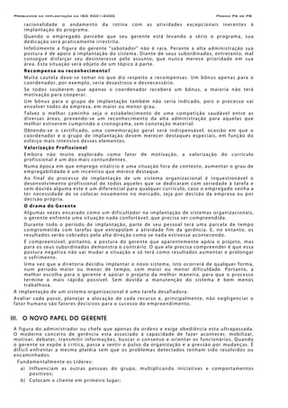 Problemas na Implantação da ISO 9001:2000 Página P6 de P8
racionalidade o andamento da rotina com as atividades excepcionais inerentes à
implantação do programa.
Quando o empregado percebe que seu gerente está levando a sério o programa, sua
dedicação será praticamente irrestrita.
Infelizmente a figura do gerente "sabotador" não é rara. Perante a alta administração sua
postura é de apoio à implantação do sistema. Diante de seus subordinados, entretanto, mal
consegue disfarçar seu desinteresse pelo assunto, que nunca merece prioridade em sua
área. Esta situação será objeto de um tópico à parte.
Recompensa ou reconhecimento?
Muita cautela deve-se tomar no que diz respeito a recompensas. Um bônus apenas para o
coordenador, por exemplo, seria desastroso e desnecessário.
Se todos souberem que apenas o coordenador receberá um bônus, a maioria não terá
motivação para cooperar.
Um bônus para o grupo de implantação também não seria indicado, pois o processo vai
envolver todos da empresa, em maior ou menor grau.
Talvez o melhor caminho seja o estabelecimento de uma competição saudável entre as
diversas áreas, prevendo-se um reconhecimento da alta administração para aquelas que
melhor estiverem cumprindo o cronograma, sem conotação material.
Obtendo-se o certificado, uma comemoração geral será indispensável, ocasião em que o
coordenador e o grupo de implantação devem merecer destaques especiais, em função do
esforço mais intensivo desses elementos.
Valorização Profissional
Embora não muito explorado como fator de motivação, a valorização do currículo
profissional é um dos mais contundentes.
Numa época em que emprego vitalício é uma situação fora de contexto, aumentar o grau de
empregabilidade é um incentivo que merece destaque.
Ao final do processo de implantação de um sistema organizacional é inquestionável o
desenvolvimento profissional de todos aqueles que se dedicaram com seriedade à tarefa e
sem dúvida alguma este é um diferencial para qualquer currículo, caso o empregado venha a
ter necessidade de se colocar novamente no mercado, seja por decisão da empresa ou por
decisão própria.
O drama do Gerente
Algumas vezes encarado como um dificultador na implantação de sistemas organizacionais,
o gerente enfrenta uma situação nada confortável, que precisa ser compreendida.
Durante todo o período de implantação, parte de seu pessoal terá uma parcela de tempo
comprometida com tarefas que extrapolam a atividade fim da gerência. E, no entanto, os
resultados serão cobrados pela alta direção como se nada estivesse acontecendo.
É compreensível, portanto, a postura do gerente que aparentemente apóia o projeto, mas
para os seus subordinados demonstra o contrário. O que ele precisa compreender é que essa
postura negativa não vai mudar a situação e só terá como resultados aumentar e prolongar
o sofrimento.
Uma vez que a diretoria decidiu implantar o novo sistema, isto ocorrerá de qualquer forma,
num período maior ou menor de tempo, com maior ou menor dificuldade. Portanto, a
melhor escolha para o gerente é apoiar o projeto da melhor maneira, para que o processo
termine o mais rápido possível. Sem dúvida a manutenção do sistema é bem menos
trabalhosa.
A implantação de um sistema organizacional é uma tarefa desafiadora.
Avaliar cada passo, planejar a alocação de cada recurso e, principalmente, não negligenciar o
fator humano são fatores decisivos para o sucesso do empreendimento.
III. O NOVO PAPEL DO GERENTE
A figura do administrador ou chefe que apenas da ordens e exige obediência esta ultrapassada.
O moderno conceito de gerência esta associado à capacidade de fazer acontecer, mobilizar,
motivar, debater, transmitir informações, buscar o consenso e orientar os funcionários. Quando
o gerente se expõe à crítica, passa a sentir o pulso da organização e a pressão por mudanças. É
difícil enfrentar a mesma platéia sem que os problemas detectados tenham sido resolvidos ou
encaminhados.
Fundamentalmente os Líderes:
a) Influenciam as outras pessoas do grupo, multiplicando iniciativas e comportamentos
positivos;
b) Colocam o cliente em primeiro lugar;
 